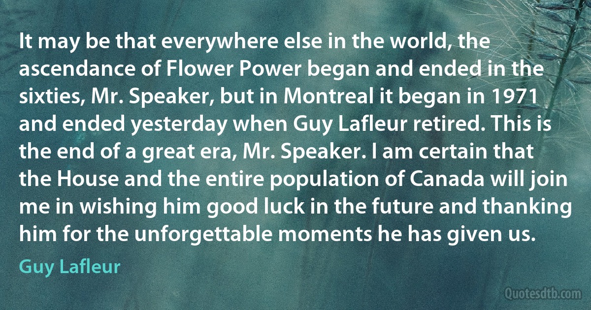 It may be that everywhere else in the world, the ascendance of Flower Power began and ended in the sixties, Mr. Speaker, but in Montreal it began in 1971 and ended yesterday when Guy Lafleur retired. This is the end of a great era, Mr. Speaker. I am certain that the House and the entire population of Canada will join me in wishing him good luck in the future and thanking him for the unforgettable moments he has given us. (Guy Lafleur)