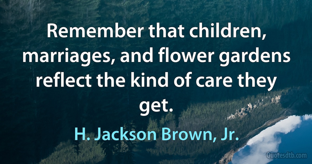 Remember that children, marriages, and flower gardens reflect the kind of care they get. (H. Jackson Brown, Jr.)