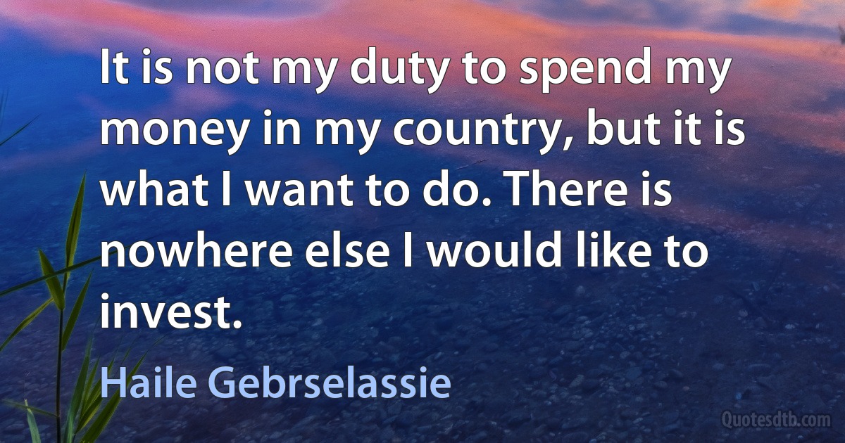 It is not my duty to spend my money in my country, but it is what I want to do. There is nowhere else I would like to invest. (Haile Gebrselassie)