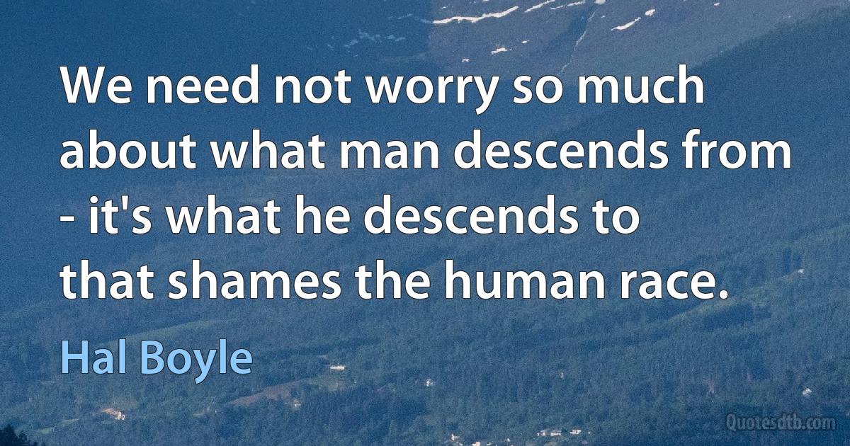 We need not worry so much about what man descends from - it's what he descends to that shames the human race. (Hal Boyle)