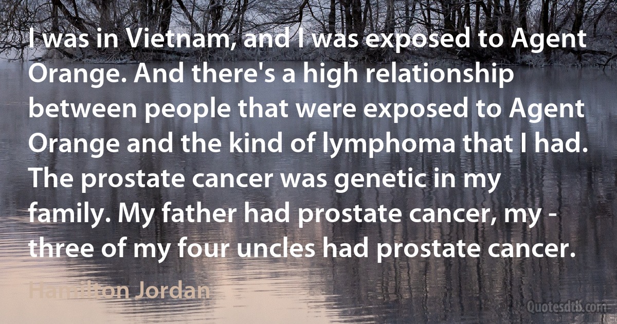 I was in Vietnam, and I was exposed to Agent Orange. And there's a high relationship between people that were exposed to Agent Orange and the kind of lymphoma that I had. The prostate cancer was genetic in my family. My father had prostate cancer, my - three of my four uncles had prostate cancer. (Hamilton Jordan)