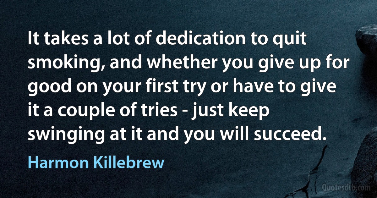 It takes a lot of dedication to quit smoking, and whether you give up for good on your first try or have to give it a couple of tries - just keep swinging at it and you will succeed. (Harmon Killebrew)