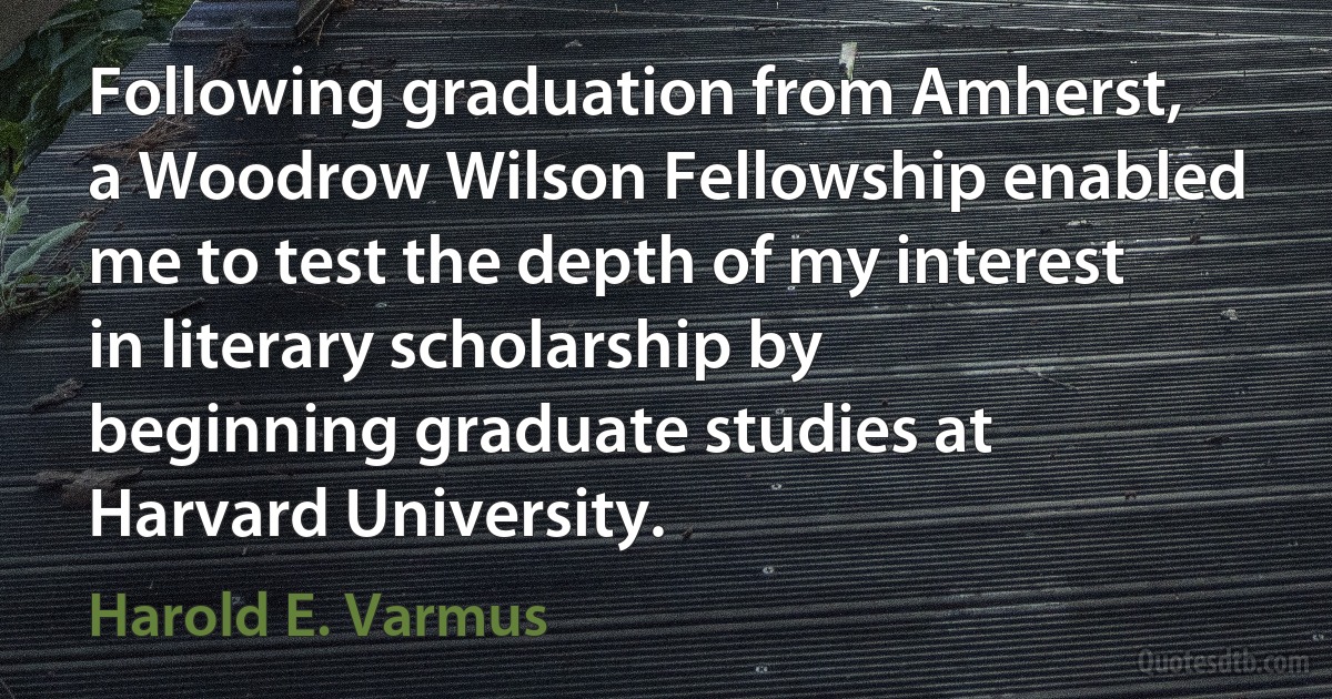 Following graduation from Amherst, a Woodrow Wilson Fellowship enabled me to test the depth of my interest in literary scholarship by beginning graduate studies at Harvard University. (Harold E. Varmus)