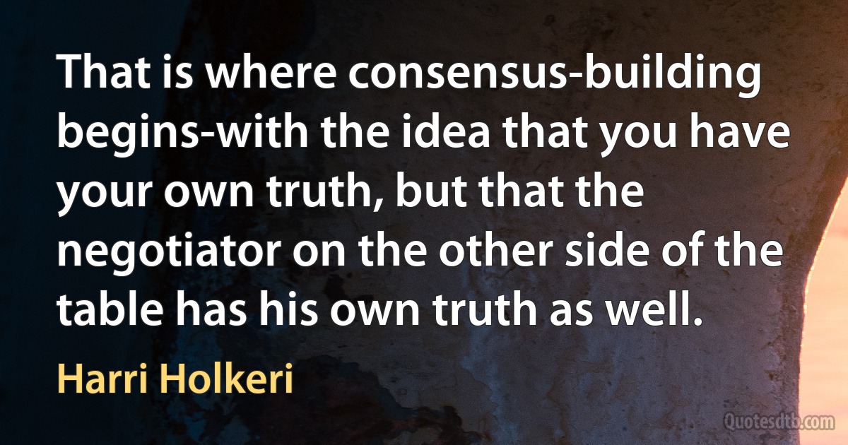 That is where consensus-building begins-with the idea that you have your own truth, but that the negotiator on the other side of the table has his own truth as well. (Harri Holkeri)