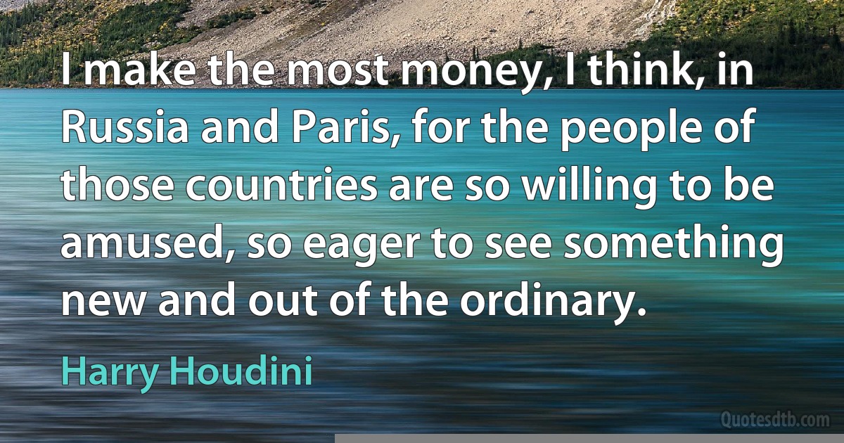 I make the most money, I think, in Russia and Paris, for the people of those countries are so willing to be amused, so eager to see something new and out of the ordinary. (Harry Houdini)