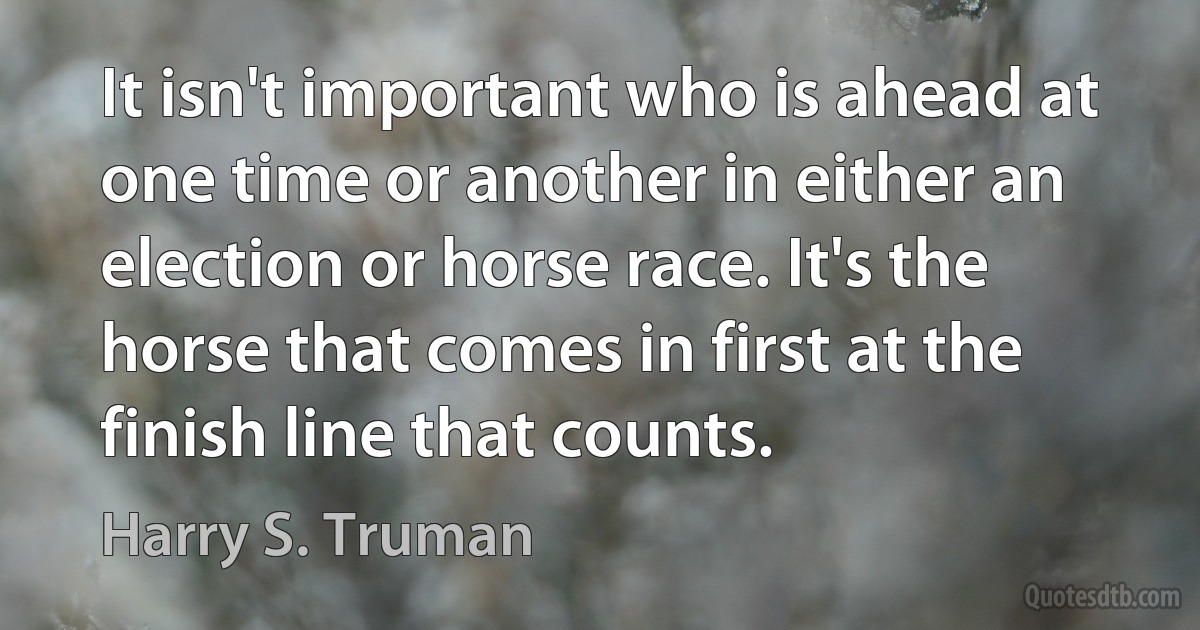 It isn't important who is ahead at one time or another in either an election or horse race. It's the horse that comes in first at the finish line that counts. (Harry S. Truman)