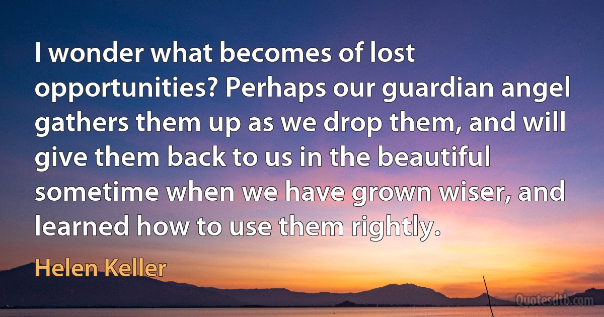 I wonder what becomes of lost opportunities? Perhaps our guardian angel gathers them up as we drop them, and will give them back to us in the beautiful sometime when we have grown wiser, and learned how to use them rightly. (Helen Keller)