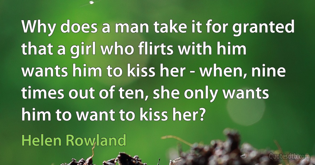 Why does a man take it for granted that a girl who flirts with him wants him to kiss her - when, nine times out of ten, she only wants him to want to kiss her? (Helen Rowland)