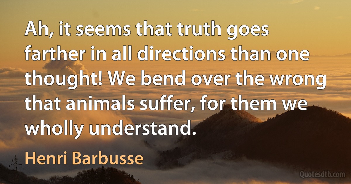 Ah, it seems that truth goes farther in all directions than one thought! We bend over the wrong that animals suffer, for them we wholly understand. (Henri Barbusse)