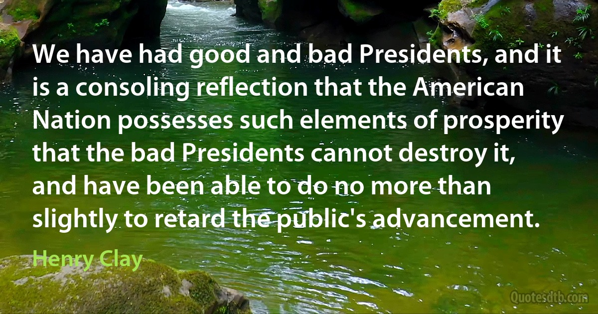 We have had good and bad Presidents, and it is a consoling reflection that the American Nation possesses such elements of prosperity that the bad Presidents cannot destroy it, and have been able to do no more than slightly to retard the public's advancement. (Henry Clay)