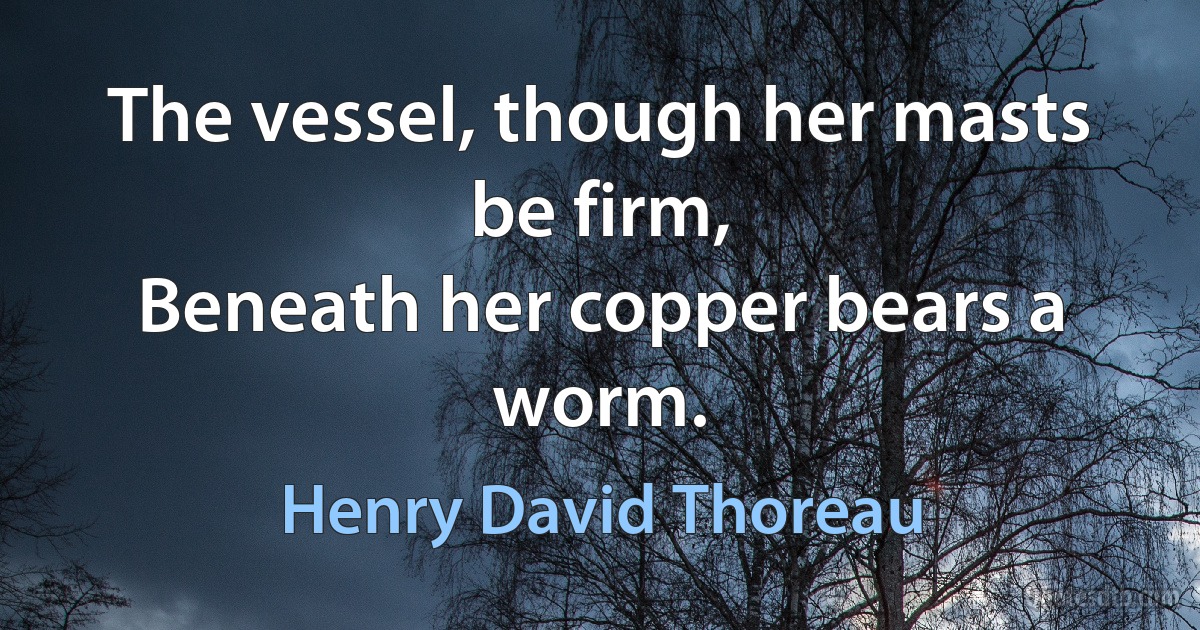 The vessel, though her masts be firm,
Beneath her copper bears a worm. (Henry David Thoreau)