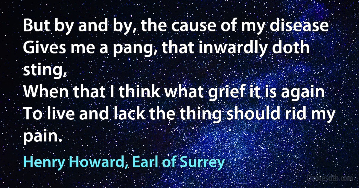 But by and by, the cause of my disease
Gives me a pang, that inwardly doth sting,
When that I think what grief it is again
To live and lack the thing should rid my pain. (Henry Howard, Earl of Surrey)