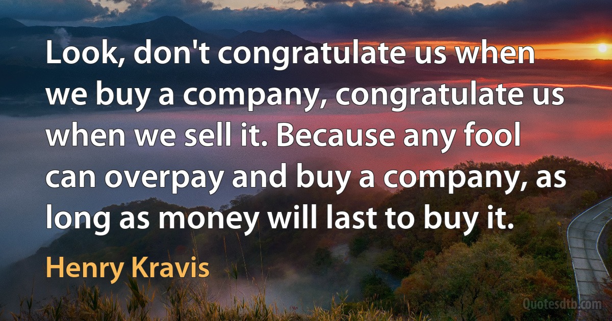 Look, don't congratulate us when we buy a company, congratulate us when we sell it. Because any fool can overpay and buy a company, as long as money will last to buy it. (Henry Kravis)