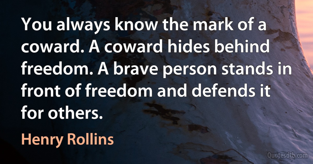 You always know the mark of a coward. A coward hides behind freedom. A brave person stands in front of freedom and defends it for others. (Henry Rollins)