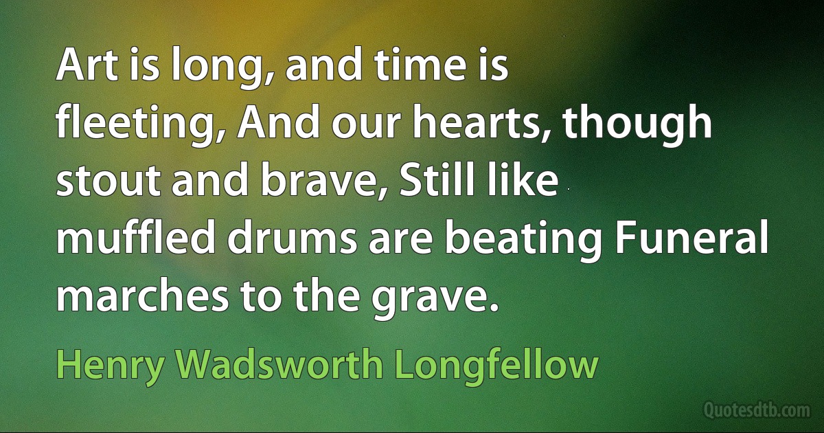 Art is long, and time is fleeting, And our hearts, though stout and brave, Still like muffled drums are beating Funeral marches to the grave. (Henry Wadsworth Longfellow)