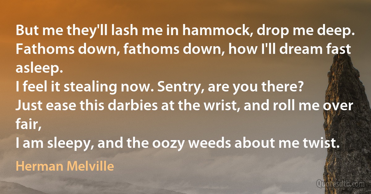 But me they'll lash me in hammock, drop me deep.
Fathoms down, fathoms down, how I'll dream fast asleep.
I feel it stealing now. Sentry, are you there?
Just ease this darbies at the wrist, and roll me over fair,
I am sleepy, and the oozy weeds about me twist. (Herman Melville)