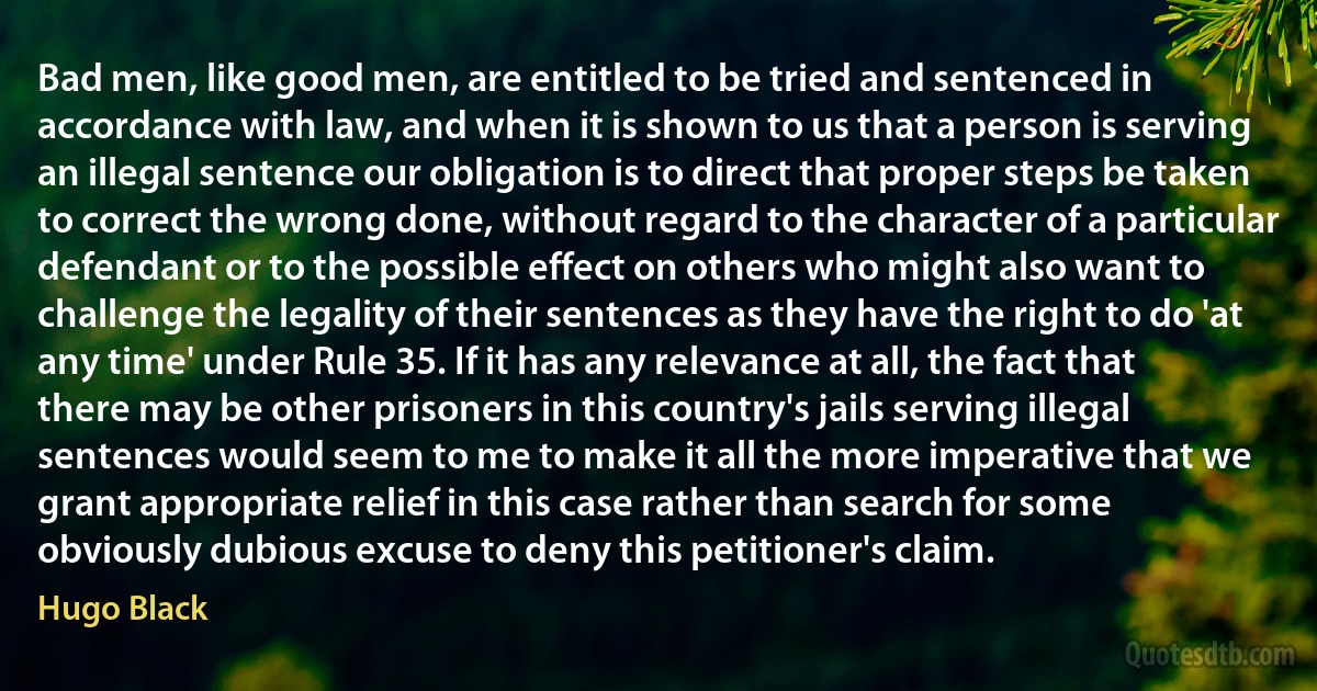 Bad men, like good men, are entitled to be tried and sentenced in accordance with law, and when it is shown to us that a person is serving an illegal sentence our obligation is to direct that proper steps be taken to correct the wrong done, without regard to the character of a particular defendant or to the possible effect on others who might also want to challenge the legality of their sentences as they have the right to do 'at any time' under Rule 35. If it has any relevance at all, the fact that there may be other prisoners in this country's jails serving illegal sentences would seem to me to make it all the more imperative that we grant appropriate relief in this case rather than search for some obviously dubious excuse to deny this petitioner's claim. (Hugo Black)