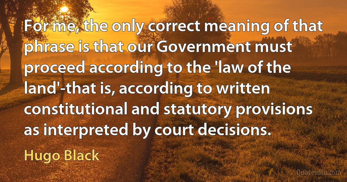 For me, the only correct meaning of that phrase is that our Government must proceed according to the 'law of the land'-that is, according to written constitutional and statutory provisions as interpreted by court decisions. (Hugo Black)