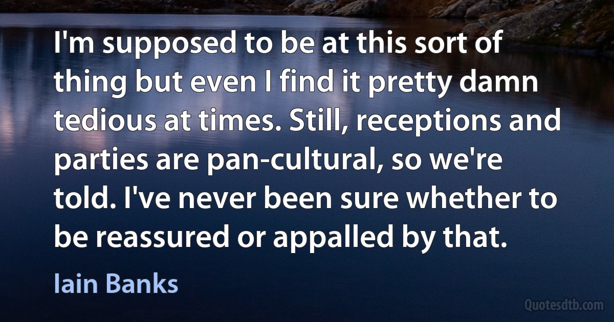 I'm supposed to be at this sort of thing but even I find it pretty damn tedious at times. Still, receptions and parties are pan-cultural, so we're told. I've never been sure whether to be reassured or appalled by that. (Iain Banks)