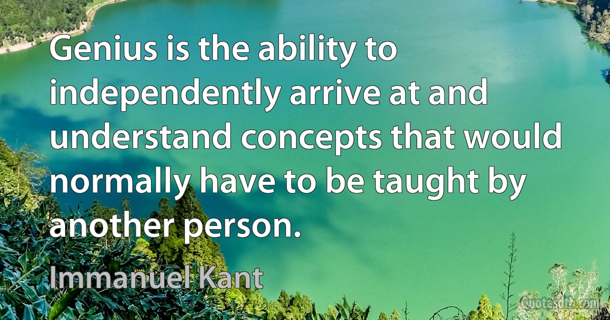 Genius is the ability to independently arrive at and understand concepts that would normally have to be taught by another person. (Immanuel Kant)