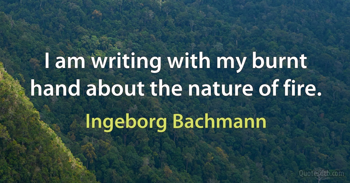 I am writing with my burnt hand about the nature of fire. (Ingeborg Bachmann)