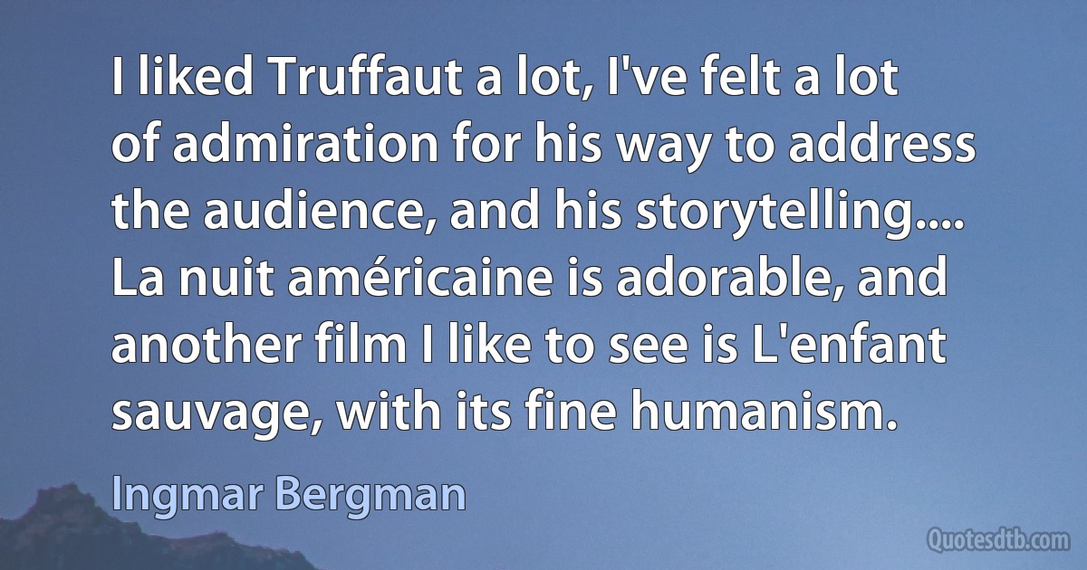 I liked Truffaut a lot, I've felt a lot of admiration for his way to address the audience, and his storytelling.... La nuit américaine is adorable, and another film I like to see is L'enfant sauvage, with its fine humanism. (Ingmar Bergman)