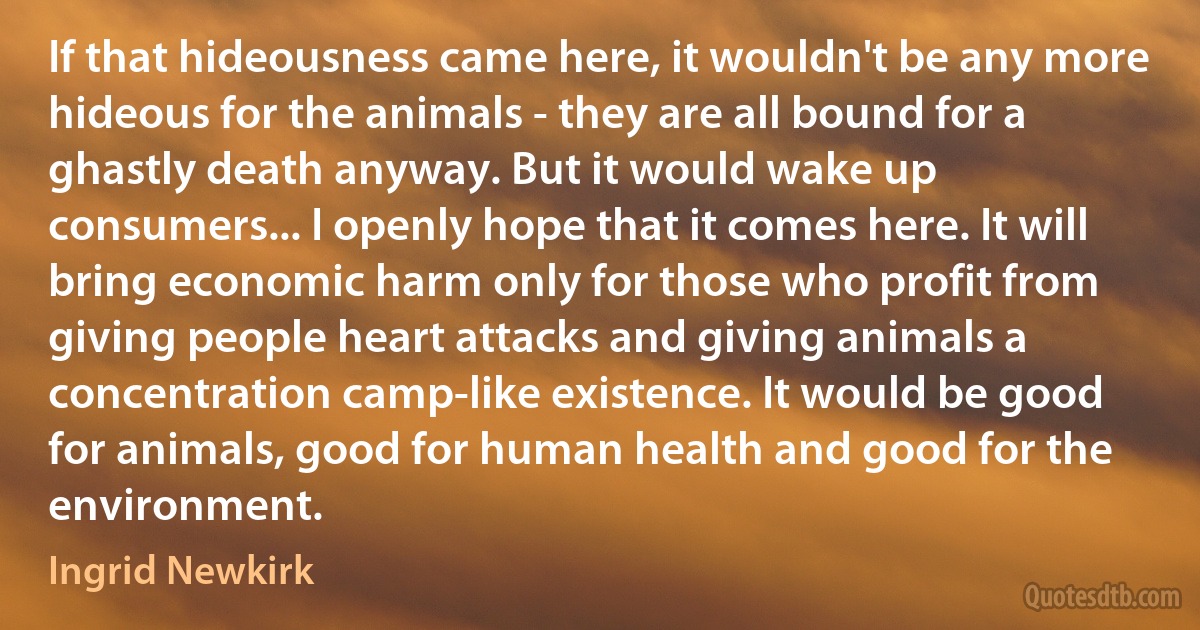 If that hideousness came here, it wouldn't be any more hideous for the animals - they are all bound for a ghastly death anyway. But it would wake up consumers... I openly hope that it comes here. It will bring economic harm only for those who profit from giving people heart attacks and giving animals a concentration camp-like existence. It would be good for animals, good for human health and good for the environment. (Ingrid Newkirk)