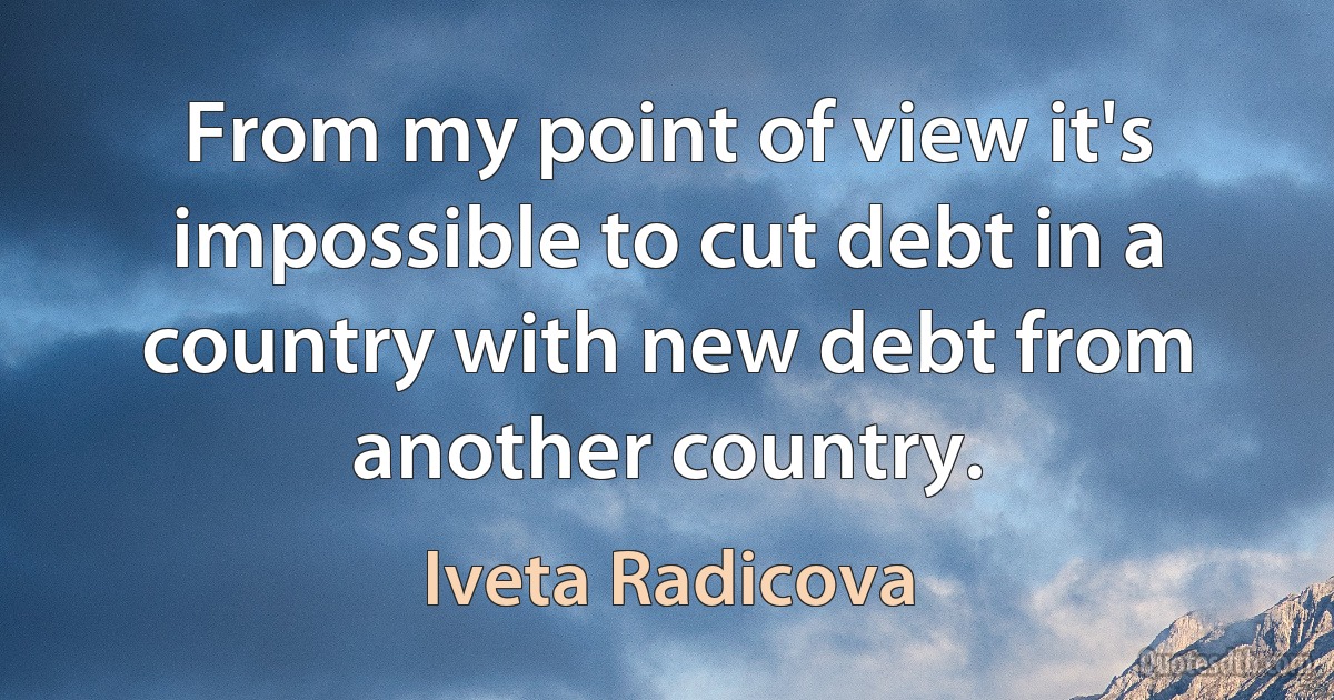 From my point of view it's impossible to cut debt in a country with new debt from another country. (Iveta Radicova)