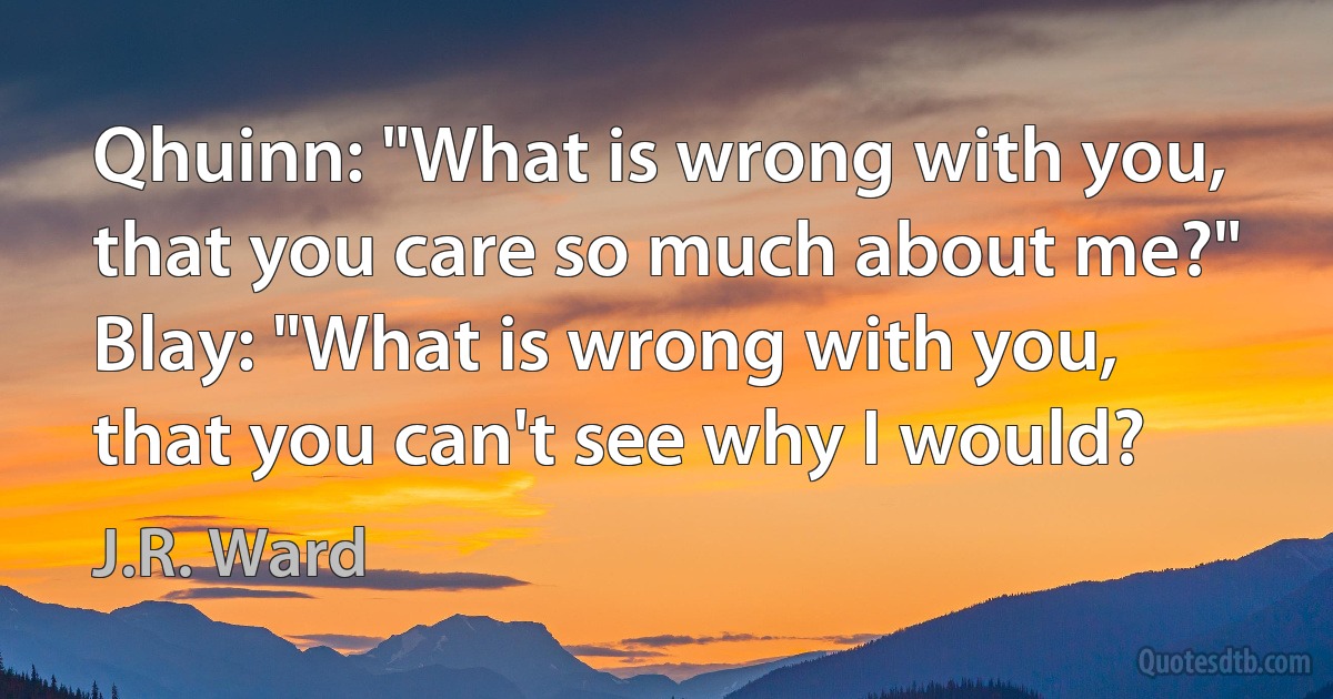 Qhuinn: "What is wrong with you, that you care so much about me?"
Blay: "What is wrong with you, that you can't see why I would? (J.R. Ward)