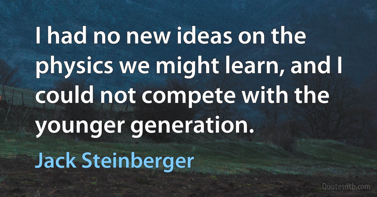 I had no new ideas on the physics we might learn, and I could not compete with the younger generation. (Jack Steinberger)