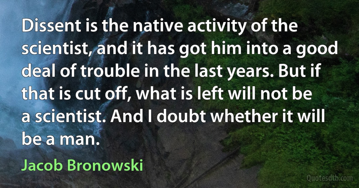 Dissent is the native activity of the scientist, and it has got him into a good deal of trouble in the last years. But if that is cut off, what is left will not be a scientist. And I doubt whether it will be a man. (Jacob Bronowski)