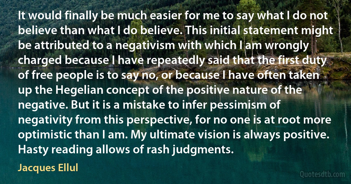 It would finally be much easier for me to say what I do not believe than what I do believe. This initial statement might be attributed to a negativism with which I am wrongly charged because I have repeatedly said that the first duty of free people is to say no, or because I have often taken up the Hegelian concept of the positive nature of the negative. But it is a mistake to infer pessimism of negativity from this perspective, for no one is at root more optimistic than I am. My ultimate vision is always positive. Hasty reading allows of rash judgments. (Jacques Ellul)