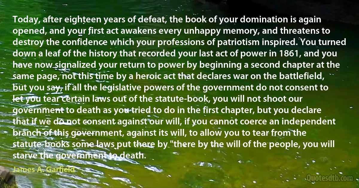 Today, after eighteen years of defeat, the book of your domination is again opened, and your first act awakens every unhappy memory, and threatens to destroy the confidence which your professions of patriotism inspired. You turned down a leaf of the history that recorded your last act of power in 1861, and you have now signalized your return to power by beginning a second chapter at the same page, not this time by a heroic act that declares war on the battlefield, but you say, if all the legislative powers of the government do not consent to let you tear certain laws out of the statute-book, you will not shoot our government to death as you tried to do in the first chapter, but you declare that if we do not consent against our will, if you cannot coerce an independent branch of this government, against its will, to allow you to tear from the statute-books some laws put there by "there by the will of the people, you will starve the government to death. (James A. Garfield)