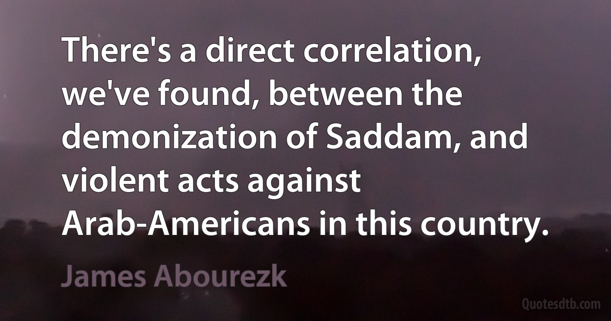 There's a direct correlation, we've found, between the demonization of Saddam, and violent acts against Arab-Americans in this country. (James Abourezk)