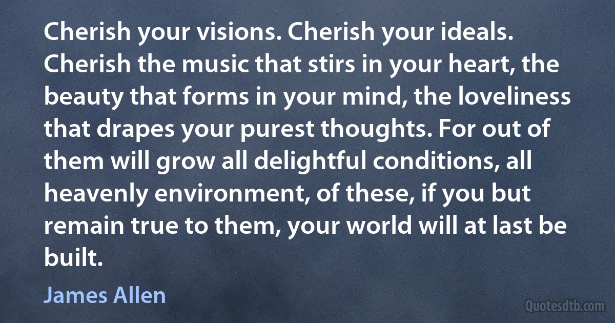 Cherish your visions. Cherish your ideals. Cherish the music that stirs in your heart, the beauty that forms in your mind, the loveliness that drapes your purest thoughts. For out of them will grow all delightful conditions, all heavenly environment, of these, if you but remain true to them, your world will at last be built. (James Allen)