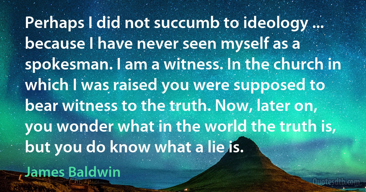 Perhaps I did not succumb to ideology ... because I have never seen myself as a spokesman. I am a witness. In the church in which I was raised you were supposed to bear witness to the truth. Now, later on, you wonder what in the world the truth is, but you do know what a lie is. (James Baldwin)