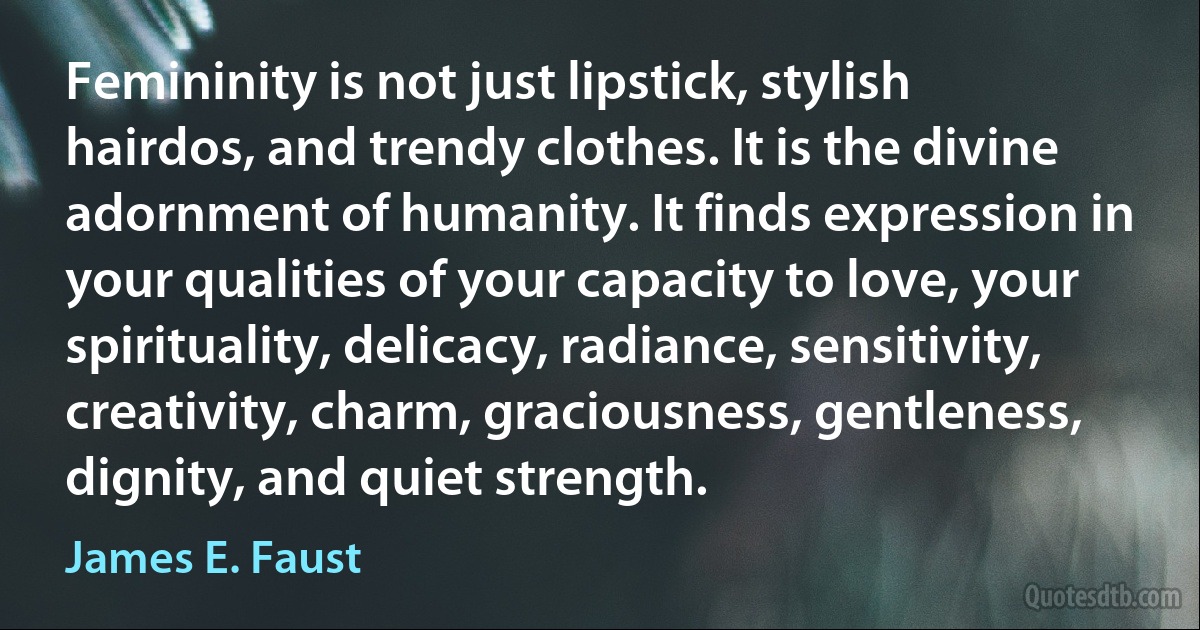 Femininity is not just lipstick, stylish hairdos, and trendy clothes. It is the divine adornment of humanity. It finds expression in your qualities of your capacity to love, your spirituality, delicacy, radiance, sensitivity, creativity, charm, graciousness, gentleness, dignity, and quiet strength. (James E. Faust)