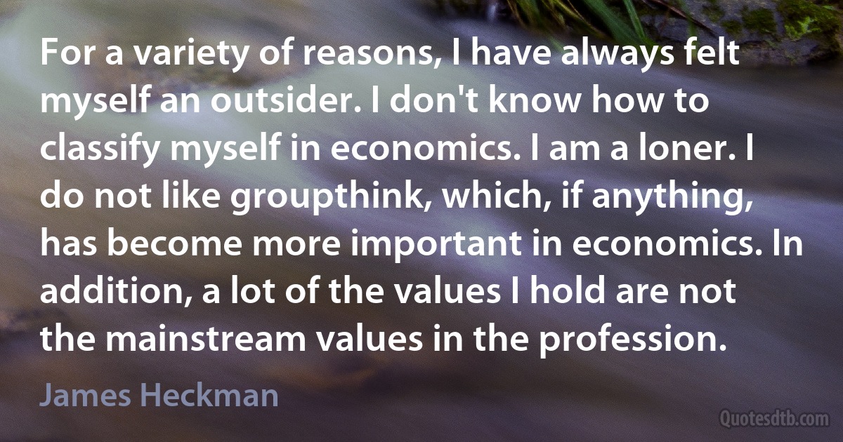 For a variety of reasons, I have always felt myself an outsider. I don't know how to classify myself in economics. I am a loner. I do not like groupthink, which, if anything, has become more important in economics. In addition, a lot of the values I hold are not the mainstream values in the profession. (James Heckman)