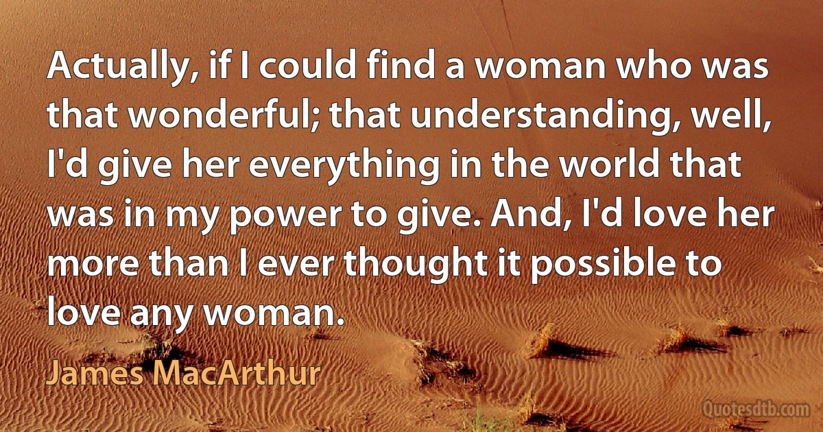 Actually, if I could find a woman who was that wonderful; that understanding, well, I'd give her everything in the world that was in my power to give. And, I'd love her more than I ever thought it possible to love any woman. (James MacArthur)