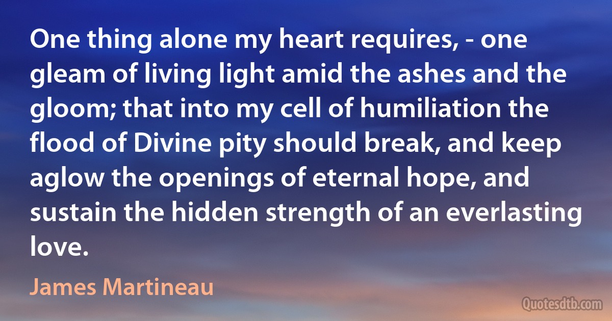 One thing alone my heart requires, - one gleam of living light amid the ashes and the gloom; that into my cell of humiliation the flood of Divine pity should break, and keep aglow the openings of eternal hope, and sustain the hidden strength of an everlasting love. (James Martineau)