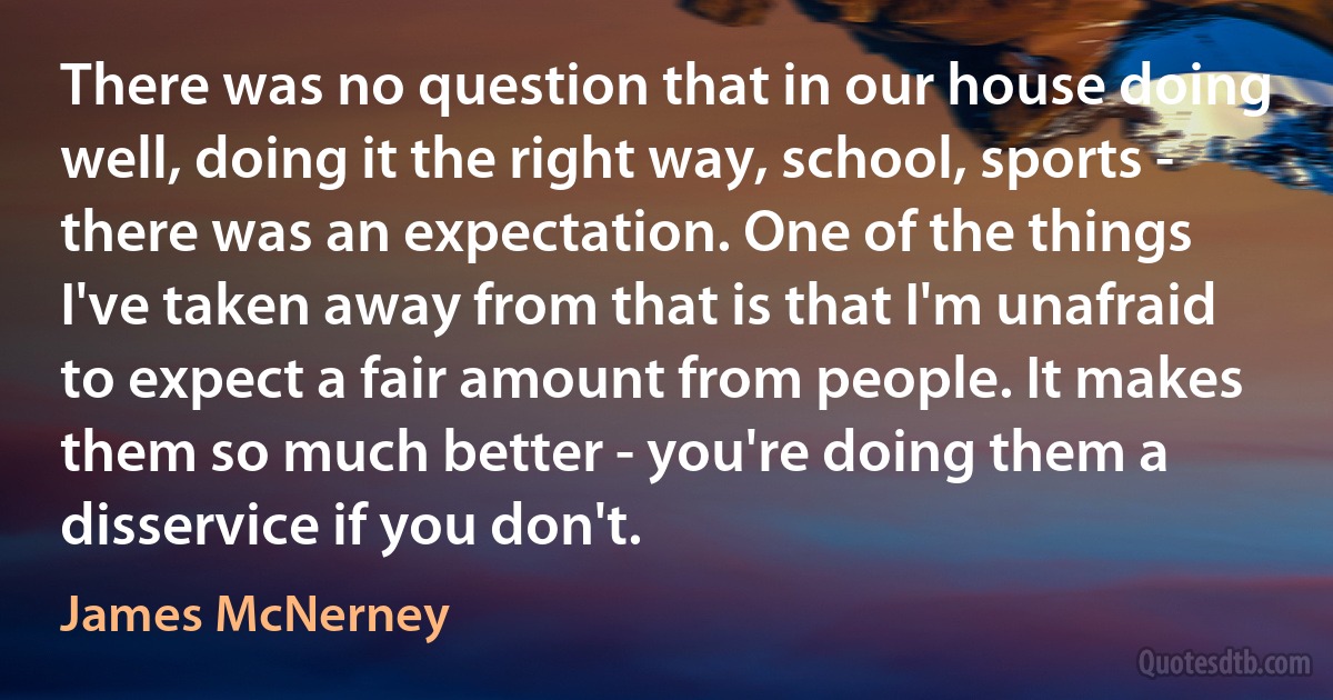 There was no question that in our house doing well, doing it the right way, school, sports - there was an expectation. One of the things I've taken away from that is that I'm unafraid to expect a fair amount from people. It makes them so much better - you're doing them a disservice if you don't. (James McNerney)