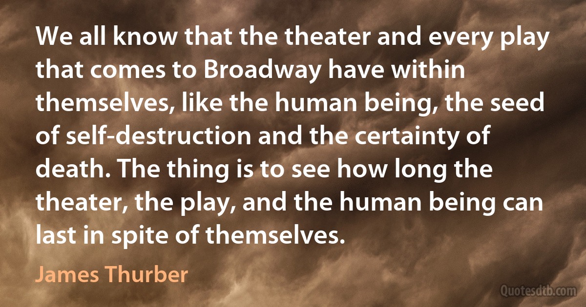 We all know that the theater and every play that comes to Broadway have within themselves, like the human being, the seed of self-destruction and the certainty of death. The thing is to see how long the theater, the play, and the human being can last in spite of themselves. (James Thurber)