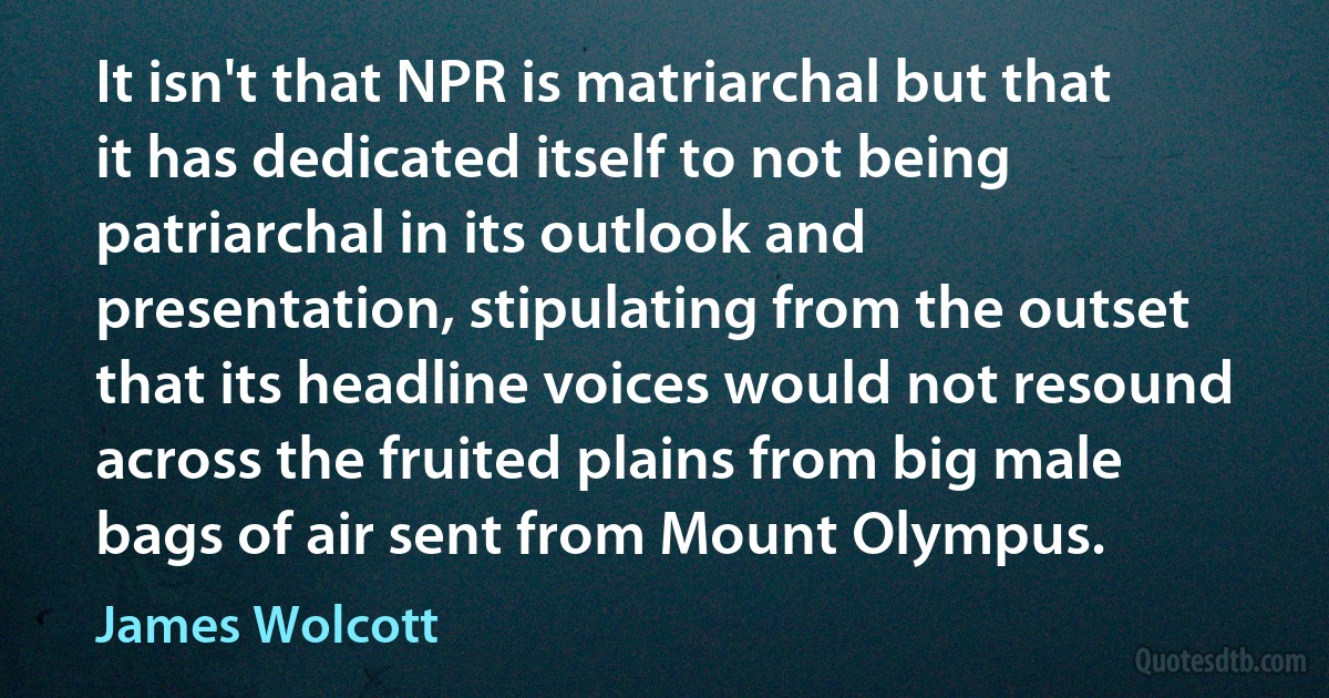 It isn't that NPR is matriarchal but that it has dedicated itself to not being patriarchal in its outlook and presentation, stipulating from the outset that its headline voices would not resound across the fruited plains from big male bags of air sent from Mount Olympus. (James Wolcott)