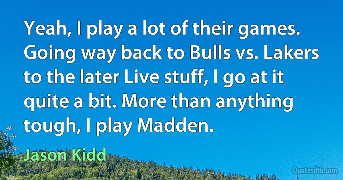 Yeah, I play a lot of their games. Going way back to Bulls vs. Lakers to the later Live stuff, I go at it quite a bit. More than anything tough, I play Madden. (Jason Kidd)