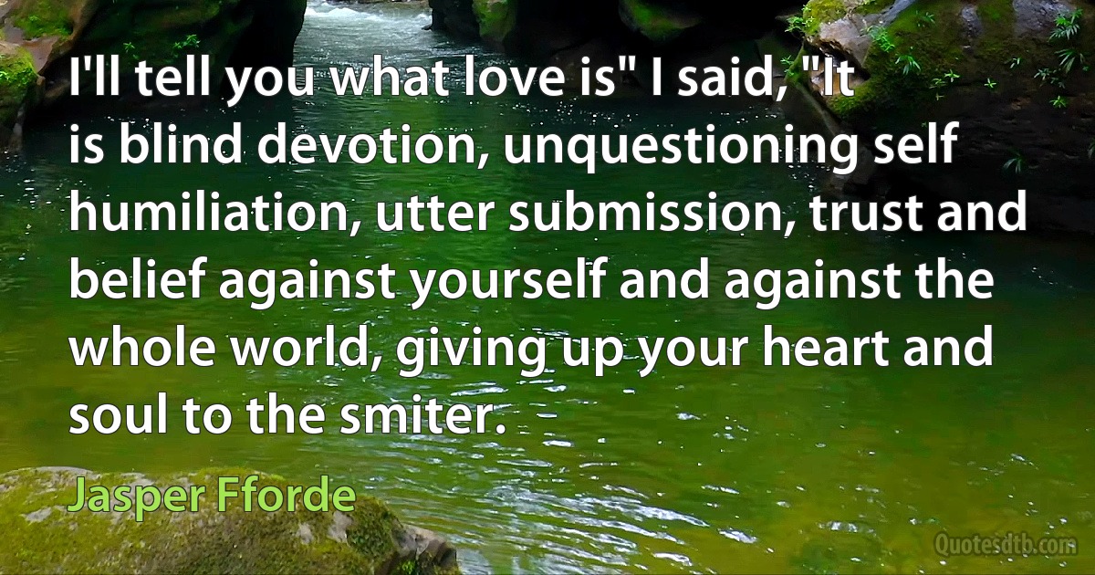 I'll tell you what love is" I said, "It is blind devotion, unquestioning self humiliation, utter submission, trust and belief against yourself and against the whole world, giving up your heart and soul to the smiter. (Jasper Fforde)