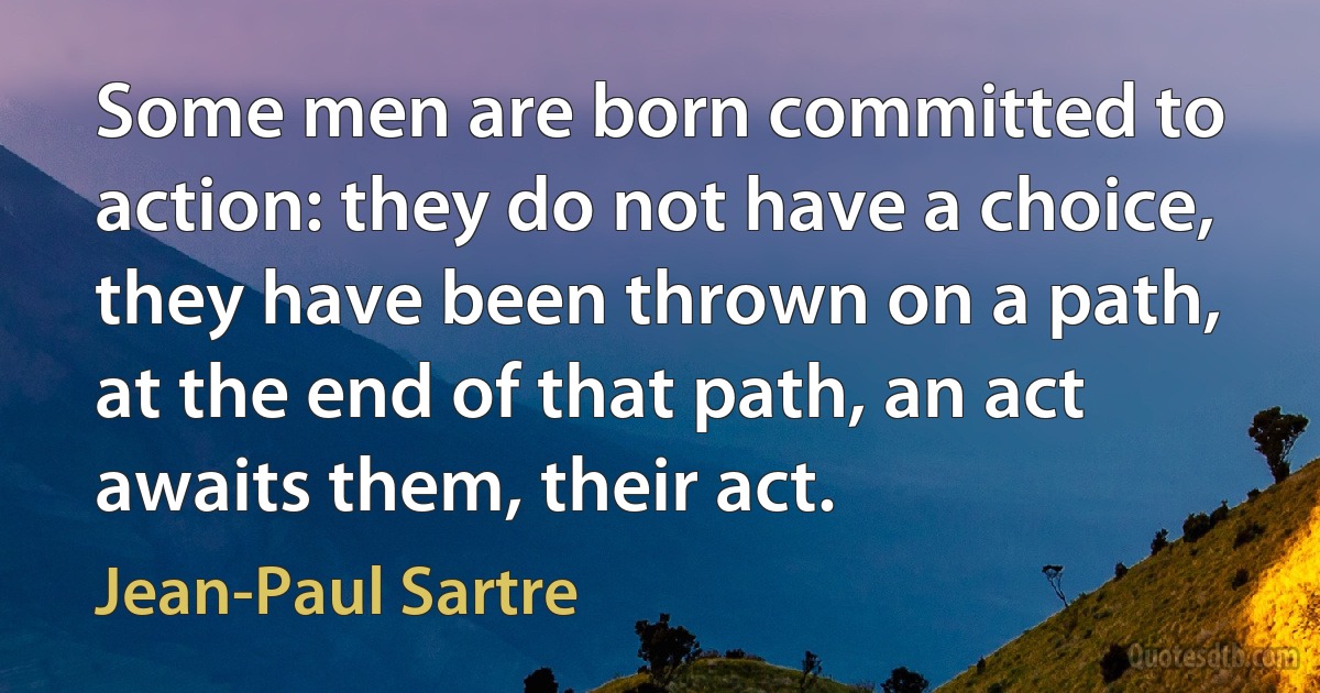 Some men are born committed to action: they do not have a choice, they have been thrown on a path, at the end of that path, an act awaits them, their act. (Jean-Paul Sartre)