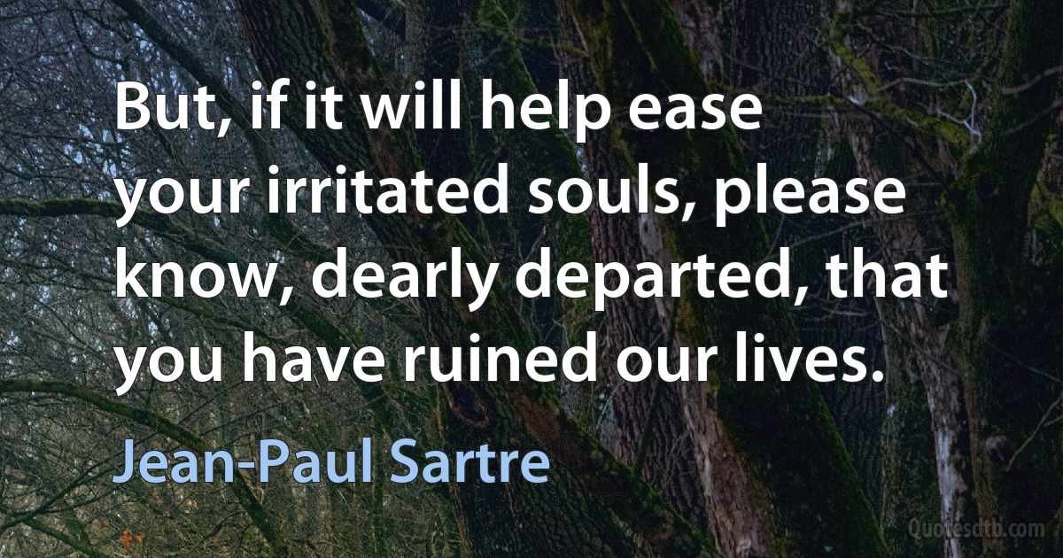 But, if it will help ease your irritated souls, please know, dearly departed, that you have ruined our lives. (Jean-Paul Sartre)