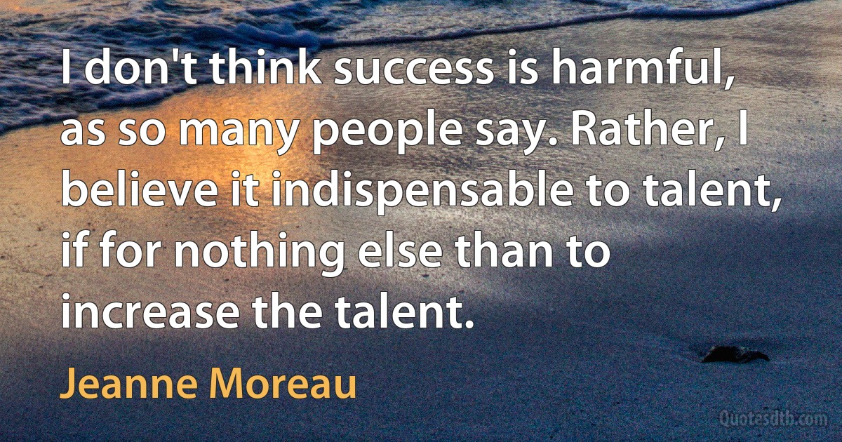 I don't think success is harmful, as so many people say. Rather, I believe it indispensable to talent, if for nothing else than to increase the talent. (Jeanne Moreau)