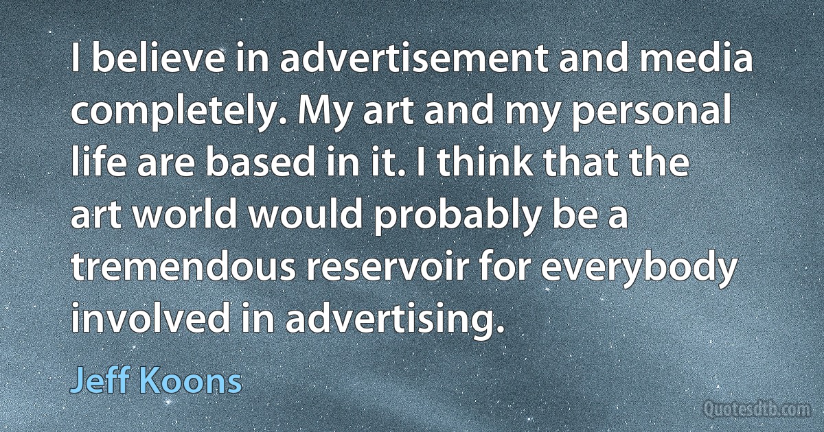 I believe in advertisement and media completely. My art and my personal life are based in it. I think that the art world would probably be a tremendous reservoir for everybody involved in advertising. (Jeff Koons)