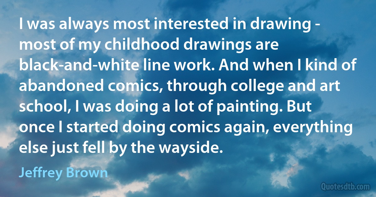 I was always most interested in drawing - most of my childhood drawings are black-and-white line work. And when I kind of abandoned comics, through college and art school, I was doing a lot of painting. But once I started doing comics again, everything else just fell by the wayside. (Jeffrey Brown)